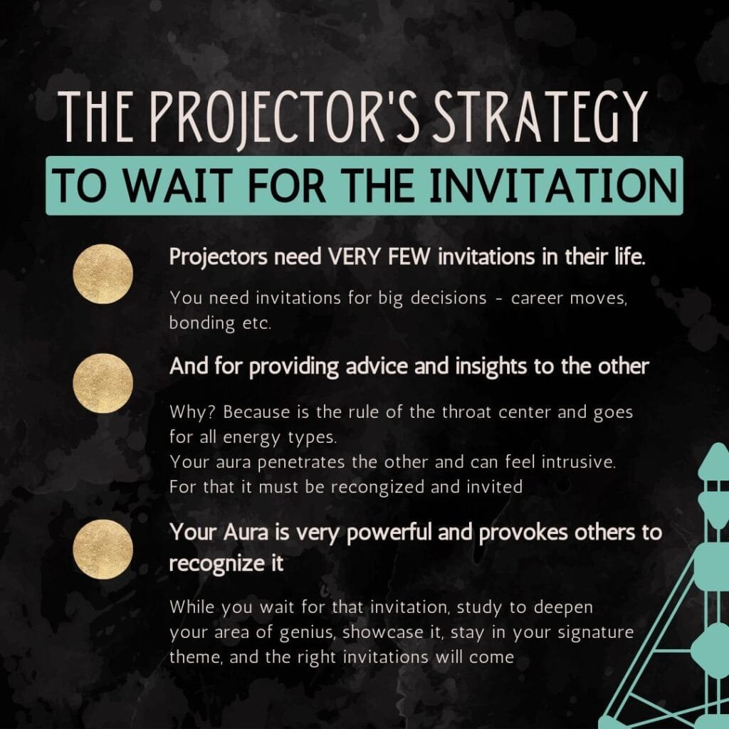 projector's strategy
You need invitations for big decisions - career moves, bonding etc.
Projectors need VERY FEW invitations in their life.
Why? Because is the rule of the throat center and goes for all energy types.
Your aura penetrates the other and can feel intrusive. For that it must be recongized and invited
And for providing advice and insights to the other
While you wait for that invitation, study to deepen your area of genius, showcase it, stay in your signature theme, and the right invitations will come
Your Aura is very powerful and provokes others to recognize it
TO WAIT FOR THE INVITATION
