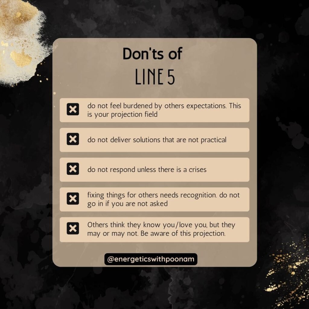 Don't for Line 5 of 5/1 human design profile

do not feel burdened by others expectations. This is your projection field
do not deliver solutions that are not practical
do not respond unless there is a crises
fixing things for others needs recognition. do not go in if you are not asked
Others think they know you/love you, but they may or may not. Be aware of this projection.
